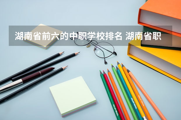 湖南省前六的中职学校排名 湖南省职业高中中职学校排名