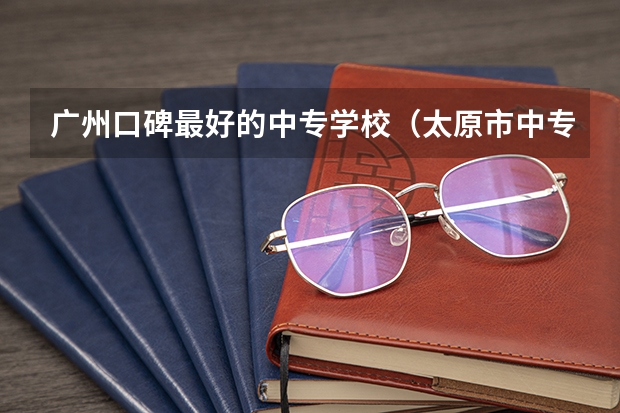 广州口碑最好的中专学校（太原市中专学校排名榜（太原市职业高中学校排名)）
